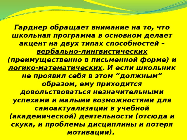 Гарднер обращает внимание на то, что школьная программа в основном делает акцент на двух типах способностей – вербально-лингвистических (преимущественно в письменной форме) и логико-математических . И если школьник не проявил себя в этом “должным” образом, ему приходится довольствоваться незначительными успехами и малыми возможностями для самоактуализации в учебной (академической) деятельности (отсюда и скука, и проблемы дисциплины и потеря мотивации).