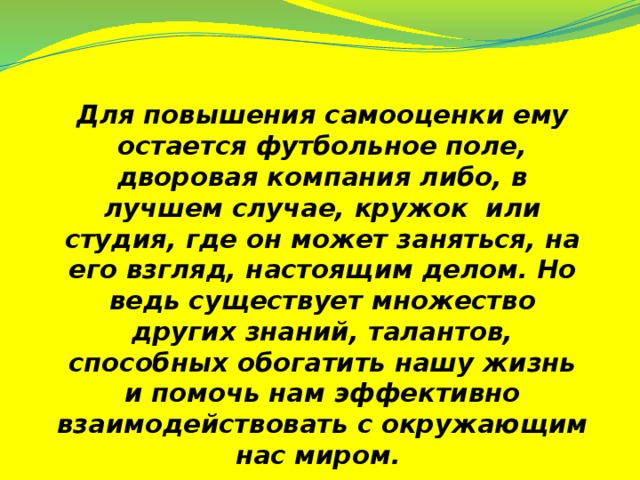 Для повышения самооценки ему остается футбольное поле, дворовая компания либо, в лучшем случае, кружок или студия, где он может заняться, на его взгляд, настоящим делом. Но ведь существует множество других знаний, талантов, способных обогатить нашу жизнь и помочь нам эффективно взаимодействовать с окружающим нас миром.