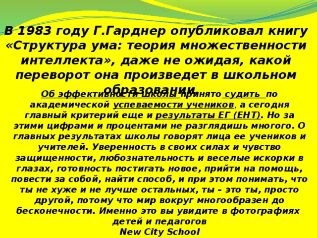 В 1983 году Г.Гарднер опубликовал книгу «Структура ума: теория множественности интеллекта», даже не ожидая, какой переворот она произведет в школьном образовании.  Об эффективности школы принято судить по академической успеваемости учеников , а сегодня главный критерий еще и результаты ЕГ (ЕНТ) . Но за этими цифрами и процентами не разглядишь многого. О главных результатах школы говорят лица ее учеников и учителей. Уверенность в своих силах и чувство защищенности, любознательность и веселые искорки в глазах, готовность постигать новое, прийти на помощь, повести за собой, найти способ, и при этом понимать, что ты не хуже и не лучше остальных, ты – это ты, просто другой, потому что мир вокруг многообразен до бесконечности. Именно это вы увидите в фотографиях детей и педагогов  New City School