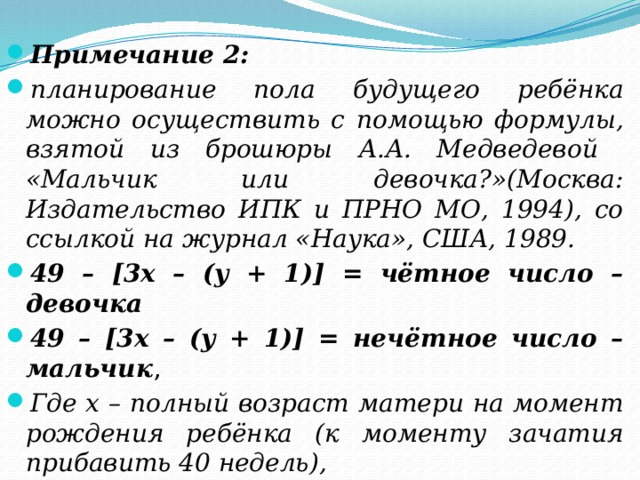 Примечание 2: планирование пола будущего ребёнка можно осуществить с помощью формулы, взятой из брошюры А.А. Медведевой «Мальчик или девочка?»(Москва: Издательство ИПК и ПРНО МО, 1994), со ссылкой на журнал «Наука», США, 1989. 49 – [3х – (y + 1)] = чётное число – девочка 49 – [3х – (y + 1)] = нечётное число – мальчик , Где х – полный возраст матери на момент рождения ребёнка (к моменту зачатия прибавить 40 недель), y – порядковый номер месяца зачатия ребёнка.