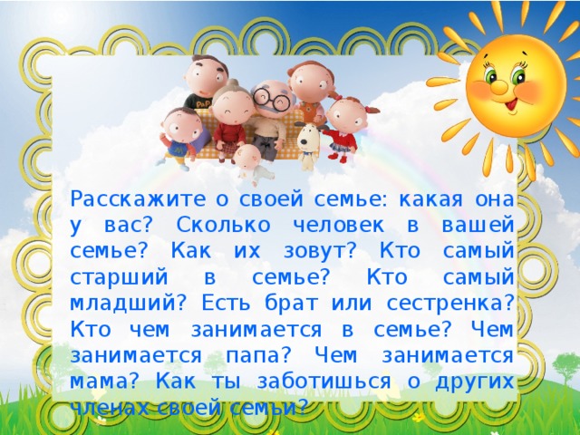 Расскажите о своей семье: какая она у вас? Сколько человек в вашей семье? Как их зовут? Кто самый старший в семье? Кто самый младший? Есть брат или сестренка? Кто чем занимается в семье? Чем занимается папа? Чем занимается мама? Как ты заботишься о других членах своей семьи?