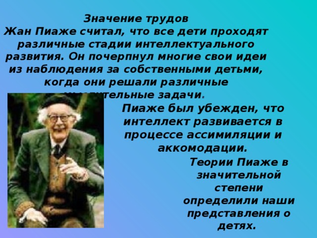 Значение трудов Жан Пиаже считал, что все дети проходят различные стадии интеллектуального развития. Он почерпнул многие свои идеи из наблюдения за собственными детьми, когда они решали различные мыслительные задачи . Пиаже был убежден, что интеллект развивается в процессе ассимиляции и аккомодации. Теории Пиаже в значительной степени определили наши представления о детях.