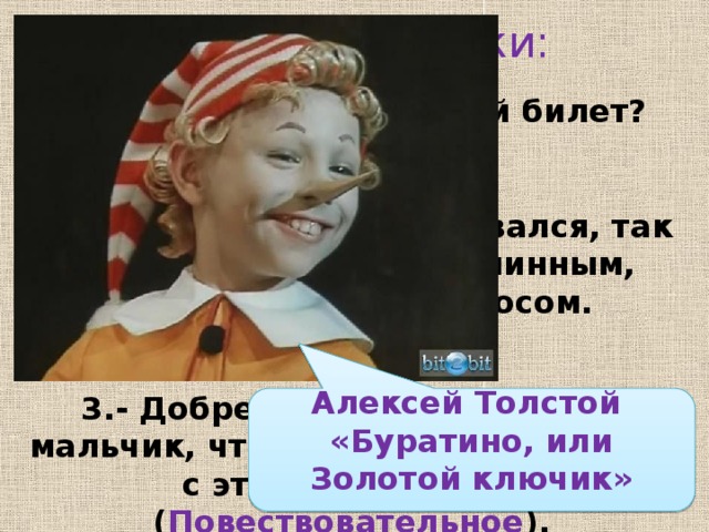 Исправь ошибки: - Сколько стоит входной билет? ( Вопросительное )  Нос вертелся, вывёртывался, так и остался – длинным-длинным, любопытным, острым носом. (Побудительное)  3.- Добренький, хорошенький мальчик, что же ты будешь делать с этими деньгами? ( Повествовательное ).  4. - Возьми эти деньги и отнеси их Карло. ( Вопросительное ) Алексей Толстой «Буратино, или Золотой ключик»