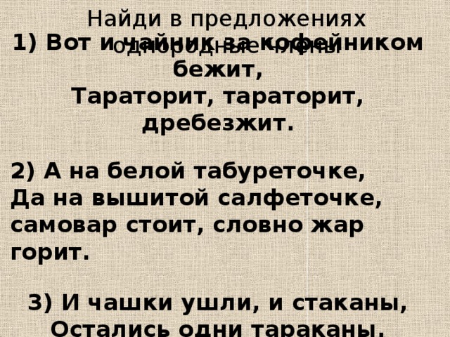 Найди в предложениях однородные члены 1) Вот и чайник за кофейником бежит, Тараторит, тараторит, дребезжит.  2) А на белой табуреточке, Да на вышитой салфеточке, самовар стоит, словно жар горит.  3) И чашки ушли, и стаканы, Остались одни тараканы.