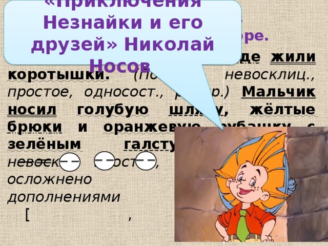 «Приключения Незнайки и его друзей» Николай Носов Найдите ошибки в синтаксическом разборе.   В одном  сказочном  городе  жили  коротышки . (Повест., невосклиц., простое, односост., распр.)  Мальчик  носил  голубую  шляпу , жёлтые  брюки и оранжевую  рубашку с зелёным  галстуком . (Побуд, невоскл., простое, двусост., распр., осложнено однородными дополнениями  [ , и ]. )