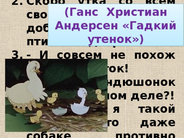 - Ну и гадкий же ты! Скоро утка со всем своим выводком добралась до птичьего двора. - И совсем не похож на других уток! - Уж не индюшонок ли это, в самом деле?! - Видно, я такой гадкий, что даже собаке противно съесть меня!