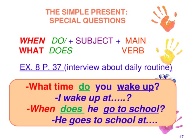 THE SIMPLE PRESENT:  SPECIAL QUESTIONS  WHEN DO/  +  SUBJECT  +  MAIN  WHAT  DOES   VERB  EX. 8 P. 37 (interview about daily routine ) -What time do you wake up ? -I wake up at…..?  -When  does  he go to school ?  -He goes to school at….