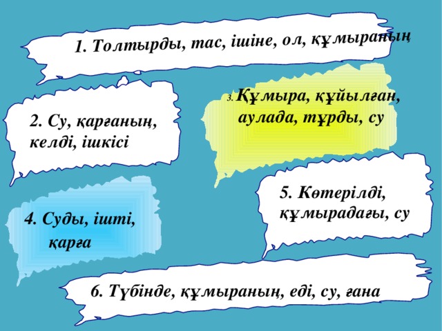 1. Толтырды, тас, ішіне, ол, құмыраның  3. Құмыра, құйылған, аулада, тұрды, су 2. Су, қарғаның, келді, ішкісі 5. Көтерілді, құмырадағы, су   4. Суды, ішті,  қарға 6. Түбінде, құмыраның, еді, су, ғана