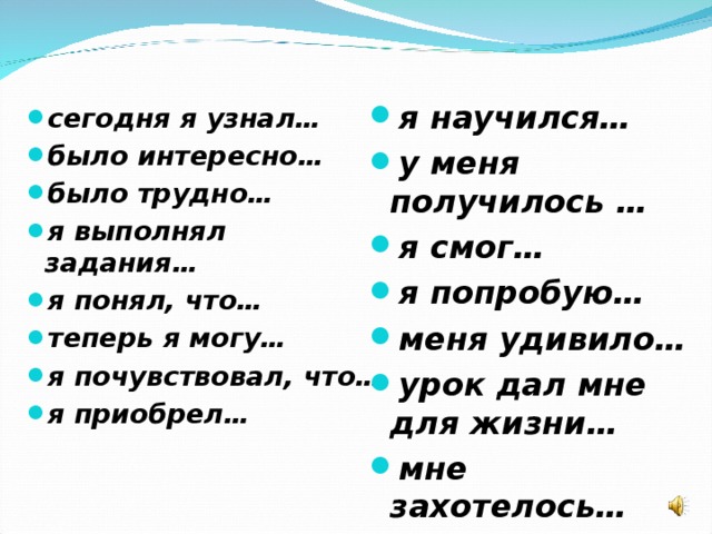 я научился… у меня получилось … я смог… я попробую… меня удивило… урок дал мне для жизни… мне захотелось…  сегодня я узнал… было интересно… было трудно… я выполнял задания… я понял, что… теперь я могу… я почувствовал, что… я приобрел…