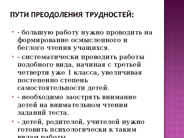 - большую работу нужно проводить на формирование осмысленного и беглого чтения учащихся. - систематически проводить работы подобного вида, начиная с третьей четверти уже 1 класса, увеличивая постепенно степень самостоятельности детей. - необходимо заострять внимание детей на внимательном чтении заданий теста. - детей, родителей, учителей нужно готовить психологически к таким видам работы.