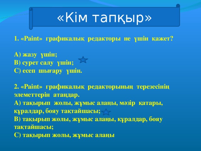 «Кім тапқыр» 1. «Paint» графикалық редакторы не үшін қажет?  А) жазу үшін; В) сурет салу үшін; С) есеп шығару үшін.  2. « Paint» графикалық редакторының терезесінің элеметтерін атаңдар. А) тақырып жолы, жұмыс алаңы, мәзір қатары, құралдар, бояу тақтайшасы; В) тақырып жолы, жұмыс алаңы, құралдар, бояу тақтайшасы; С) тақырып жолы, жұмыс алаңы