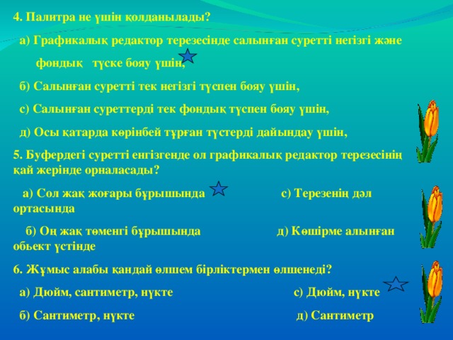 4. Палитра не үшін қолданылады?  а) Графикалық редактор терезесінде салынған суретті негізгі және  фондық түске бояу үшін,  б) Салынған суретті тек негізгі түспен бояу үшін,  с) Салынған суреттерді тек фондық түспен бояу үшін,  д) Осы қатарда көрінбей тұрған түстерді дайындау үшін, 5. Буфердегі суретті енгізгенде ол графикалық редактор терезесінің қай жерінде орналасады?  а) Сол жақ жоғары бұрышында с) Терезенің дәл ортасында  б) Оң жақ төменгі бұрышында д) Көшірме алынған обьект үстінде 6. Жұмыс алабы қандай өлшем бірліктермен өлшенеді?  а) Дюйм, сантиметр, нүкте с) Дюйм, нүкте  б) Сантиметр, нүкте д) Сантиметр