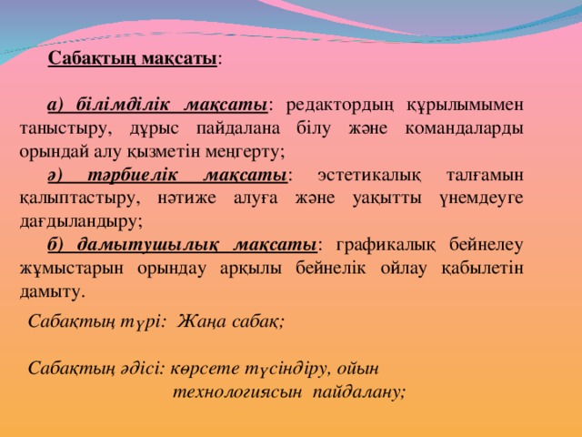 Сабақтың мақсаты : а) білімділік мақсаты : редактордың құрылымымен таныстыру, дұрыс пайдалана білу және командаларды орындай алу қызметін меңгерту; ә) тәрбиелік мақсаты : эстетикалық талғамын қалыптастыру, нәтиже алуға және уақытты үнемдеуге дағдыландыру; б) дамытушылық мақсаты : графикалық бейнелеу жұмыстарын орындау арқылы бейнелік ойлау қабылетін дамыту. Сабақтың түрі: Жаңа сабақ;  Сабақтың әдісі: көрсете түсіндіру, ойын    технологиясын пайдалану;