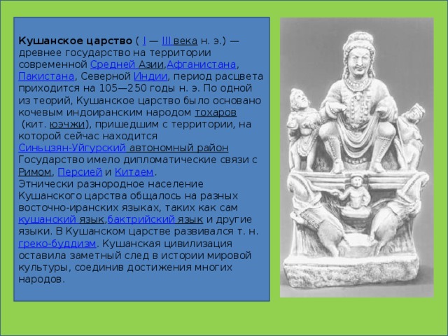 Кушанское царство  (  I  —  III века  н. э.) — древнее государство на территории современной  Средней Азии , Афганистана ,  Пакистана , Северной  Индии , период расцвета приходится на 105—250 годы н. э. По одной из теорий, Кушанское царство было основано кочевым индоиранским народом  тохаров  (кит.  юэчжи ), пришедшим с территории, на которой сейчас находится  Синьцзян-Уйгурский автономный район Государство имело дипломатические связи с  Римом ,  Персией  и  Китаем . Этнически разнородное население Кушанского царства общалось на разных восточно-иранских языках, таких как сам  кушанский  язык , бактрийский язык  и другие языки. В Кушанском царстве развивался т. н.  греко-буддизм . Кушанская цивилизация оставила заметный след в истории мировой культуры, соединив достижения многих народов.