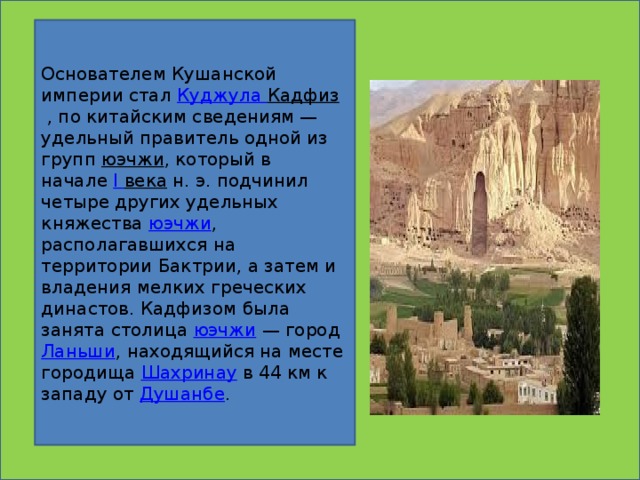 Основателем Кушанской империи стал  Куджула  Кадфиз  , по китайским сведениям — удельный правитель одной из групп  юэчжи , который в начале  I  века  н. э. подчинил четыре других удельных княжества  юэчжи , располагавшихся на территории Бактрии, а затем и владения мелких греческих династов. Кадфизом была занята столица  юэчжи  — город  Ланьши , находящийся на месте городища  Шахринау  в 44 км к западу от  Душанбе .