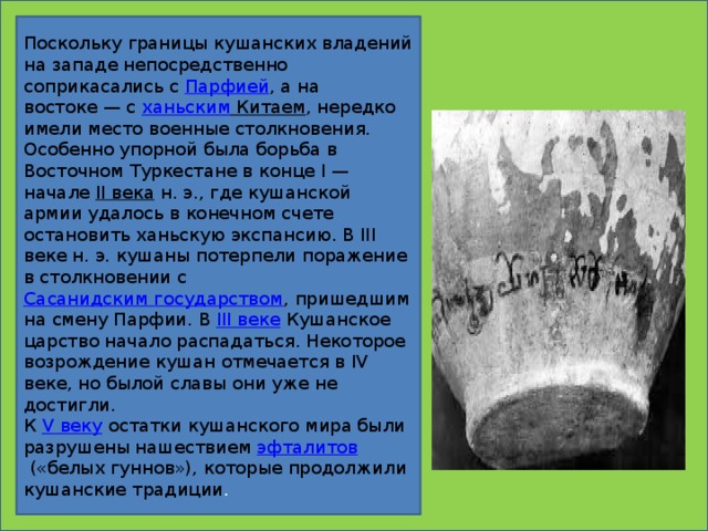 Поскольку границы кушанских владений на западе непосредственно соприкасались с  Парфией , а на востоке — с  ханьским Китаем , нередко имели место военные столкновения. Особенно упорной была борьба в Восточном Туркестане в конце I — начале  II века  н. э., где кушанской армии удалось в конечном счете остановить ханьскую экспансию. В III веке н. э. кушаны потерпели поражение в столкновении с  Сасанидским государством , пришедшим на смену Парфии. В  III веке  Кушанское царство начало распадаться. Некоторое возрождение кушан отмечается в IV веке, но былой славы они уже не достигли. К  V веку  остатки кушанского мира были разрушены нашествием  эфталитов  («белых гуннов»), которые продолжили кушанские традиции .