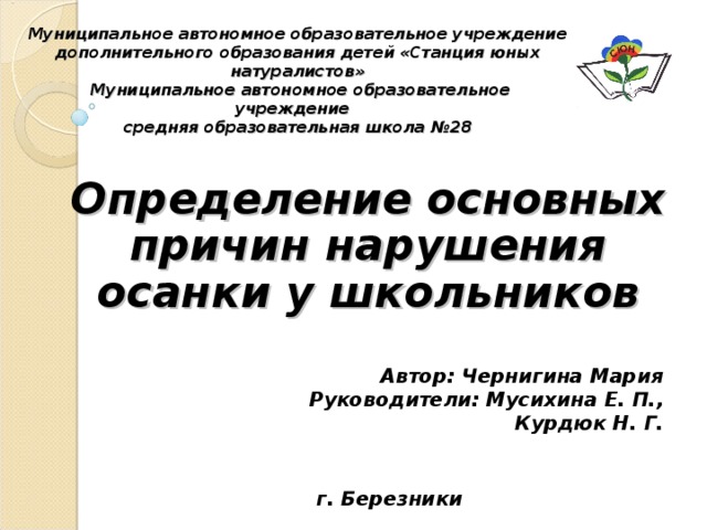 Муниципальное автономное образовательное учреждение дополнительного образования детей «Станция юных натуралистов»  Муниципальное автономное образовательное учреждение  средняя образовательная школа №28 Определение основных причин нарушения осанки у школьников  Автор: Чернигина Мария Руководители: Мусихина Е. П., Курдюк Н. Г. г. Березники