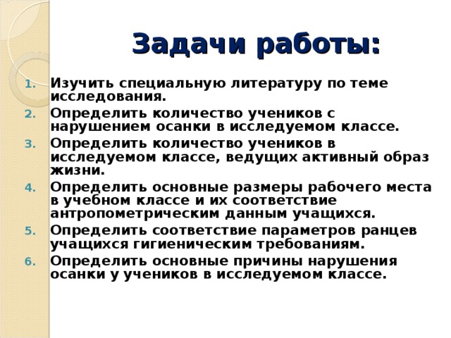 Задачи работы: Изучить специальную литературу по теме исследования. Определить количество учеников с нарушением осанки в исследуемом классе. Определить количество учеников в исследуемом классе, ведущих активный образ жизни. Определить основные размеры рабочего места в учебном классе и их соответствие антропометрическим данным учащихся. Определить соответствие параметров ранцев учащихся гигиеническим требованиям. Определить основные причины нарушения осанки у учеников в исследуемом классе.