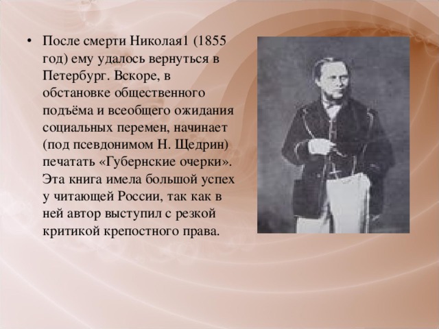 После смерти Николая1 (1855 год) ему удалось вернуться в Петербург. Вскоре, в обстановке общественного подъёма и всеобщего ожидания социальных перемен, начинает (под псевдонимом Н. Щедрин) печатать «Губернские очерки». Эта книга имела большой успех у читающей России, так как в ней автор выступил с резкой критикой крепостного права.