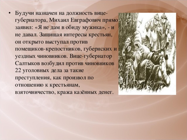 Будучи назначен на должность вице-губернатора, Михаил Евграфович прямо заявил: «Я не дам в обиду мужика», - и не давал. Защищая интересы крестьян, он открыто выступал против помещиков-крепостников, губернских и уездных чиновников. Вице-губернатор Салтыков возбудил против чиновников 22 уголовных дела за такие преступления, как произвол по отношению к крестьянам, взяточничество, кража казённых денег.