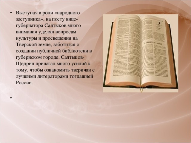 Выступая в роли «народного заступника», на посту вице-губернатора Салтыков много внимания уделял вопросам культуры и просвещения на Тверской земле, заботился о создании публичной библиотеки в губернском городе. Салтыков-Щедрин прилагал много усилий к тому, чтобы ознакомить тверичан с лучшими литераторами тогдашней России.   