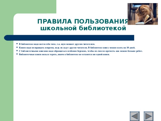 ПРАВИЛА ПОЛЬЗОВАНИЯ  школьной библиотекой В библиотеке надо вести себя тихо, т.к. шум мешает другим читателям. Книги надо возвращать вовремя, ведь их ждут другие читатели. В библиотеке книгу можно взять на 10 дней. С библиотечными книгами надо обращаться особенно бережно, чтобы их смогло прочесть как можно больше ребят. Библиотечные книги нельзя терять, иначе в библиотеке не останется ни одной книги .