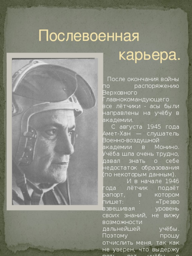 Послевоенная  карьера.  После окончания войны по распоряжению Верховного Главнокомандующего все лётчики - асы были направлены на учёбу в академии.  С августа 1945 года Амет-Хан — слушатель Военно-воздушной академии в Монино. Учёба шла очень трудно, давал знать о себе недостаток образования (по некоторым данным).  И в начале 1946 года лётчик подаёт рапорт, в котором пишет: : «Трезво взвешивая уровень своих знаний, не вижу возможности дальнейшей учёбы. Поэтому прошу отчислить меня, так как не уверен, что выдержу пять лет учёбы в академии».