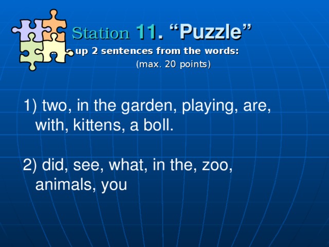 Station  11 . “ Puzzle ”  make up 2 sentences from the words :   ( max . 20 points )  two , in the garden, playing, are, with, kittens, a boll. 2) did, see, what, in the, zoo, animals, you