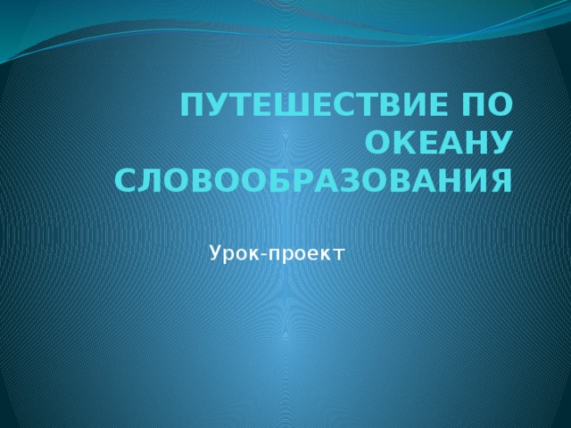 ПУТЕШЕСТВИЕ ПО ОКЕАНУ  СЛОВООБРАЗОВАНИЯ Урок-проект