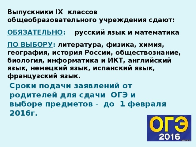 Выпускники IX классов общеобразовательного учреждения сдают:  ОБЯЗАТЕЛЬНО : русский язык и математика  ПО ВЫБОРУ : литература, физика, химия, география, история России, обществознание, биология, информатика и ИКТ, английский язык, немецкий язык, испанский язык, французский язык.    Сроки подачи заявлений от родителей для сдачи ОГЭ и выборе предметов  - до 1 февраля 2016г.