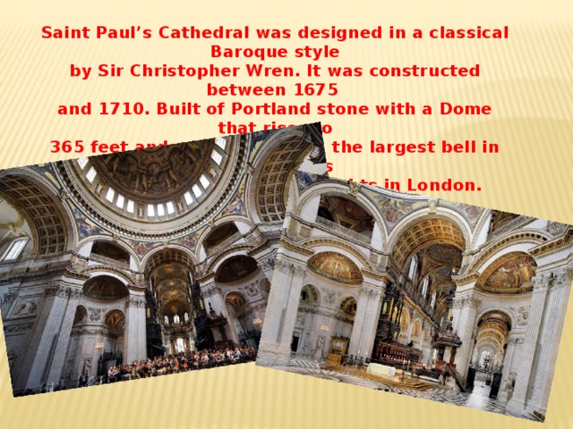 Saint Paul’s Cathedral was designed in a classical Baroque style by Sir Christopher Wren. It was constructed between 1675 and 1710. Built of Portland stone with a Dome that rises to 365 feet and with Great Paul, the largest bell in England, it is one of the most attractive sights in London.