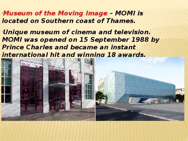 Museum of the Moving Image – MOMI is located on Southern coast of Thames. Unique museum of cinema and television. MOMI was opened on 15 September 1988 by Prince Charles and became an instant international hit and winning 18 awards.