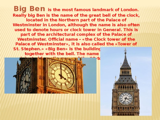 Big Ben is the most famous landmark of London. Really big Ben is the name of the great bell of the clock, located in the Northern part of the Palace of Westminster in London, although the name is also often used to denote hours or clock tower in General. This is part of the architectural complex of the Palace of Westminster. Official name - «the Clock tower of the Palace of Westminster», it is also called the «Tower of St. Stephen.» «Big Ben» is the building itself and watch together with the bell. The name of the tower originated from the name of the 13-ton bell, installed inside it.