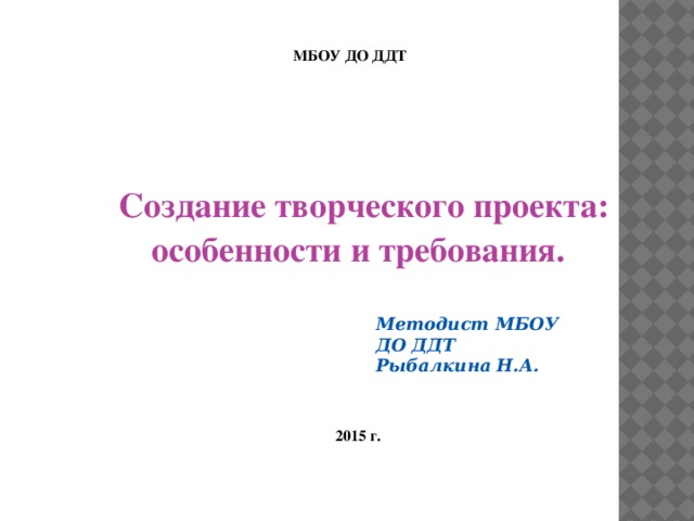 МБОУ ДО ДДТ  Создание творческого проекта: особенности и требования. Методист МБОУ ДО ДДТ Рыбалкина Н.А. 2015 г.