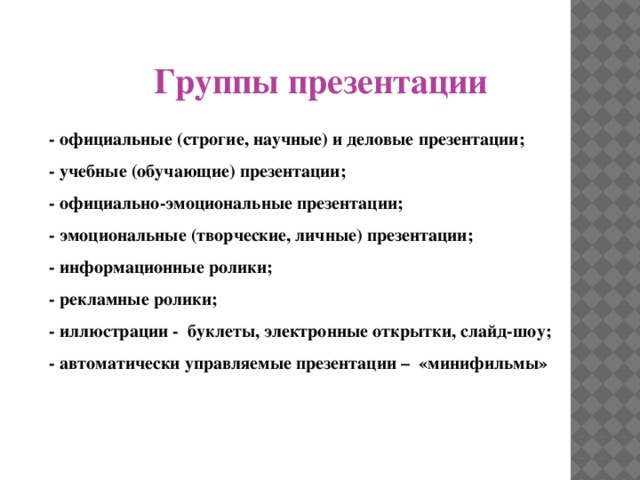 Группы презентации - официальные (строгие, научные) и деловые презентации; - учебные (обучающие) презентации; - официально-эмоциональные презентации; - эмоциональные (творческие, личные) презентации; - информационные ролики; - рекламные ролики; - иллюстрации - буклеты, электронные открытки, слайд-шоу; - автоматически управляемые презентации – «минифильмы»