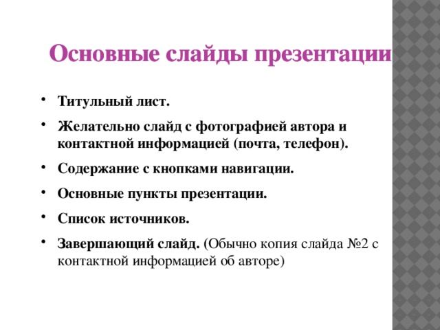 Основные слайды презентации Основные слайды презентации Титульный лист. Желательно слайд с фотографией автора и контактной информацией (почта, телефон). Содержание с кнопками навигации. Основные пункты презентации. Список источников. Завершающий слайд. ( Обычно копия слайда №2 с контактной информацией об авторе)