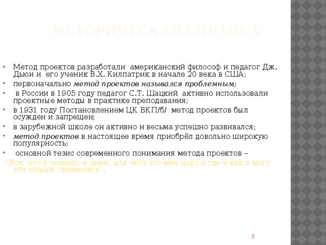 Историческая справка Метод проектов разработали американский философ и педагог Дж. Дьюи и его ученик В.Х. Килпатрик в начале 20 века в США; первоначально метод проектов назывался проблемным;  в России в 1905 году педагог С.Т. Шацкий активно использовали проектные методы в практике преподавания; в 1931 году Постановлением ЦК ВКП/б/ метод проектов был осужден и запрещен; в зарубежной школе он активно и весьма успешно развивался; метод проектов в настоящее время приобрёл довольно широкую популярность;  основной тезис современного понимания метода проектов –  “ Все, что я познаю, я знаю, для чего это мне надо и где и как я могу эти знания применить”.