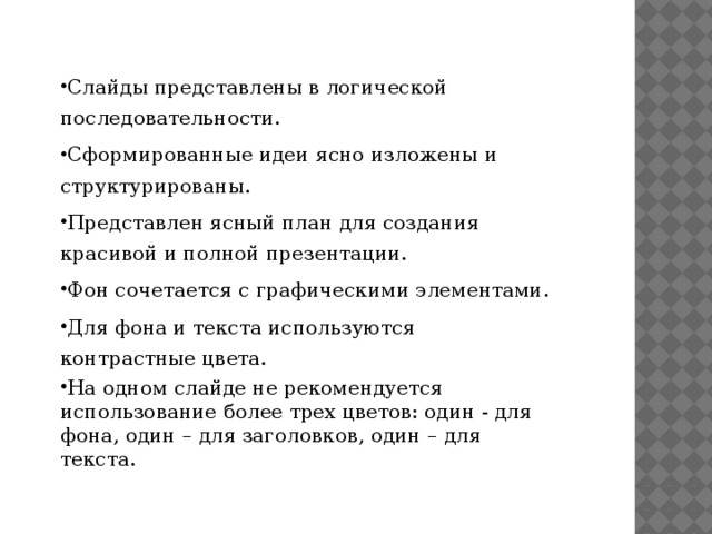 Слайды представлены в логической последовательности. Сформированные идеи ясно изложены и структурированы. Представлен ясный план для создания красивой и полной презентации. Фон сочетается с графическими элементами. Для фона и текста используются контрастные цвета. На одном слайде не рекомендуется использование более трех цветов: один - для фона, один – для заголовков, один – для текста.