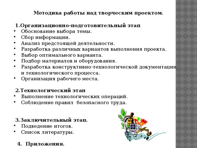 Методика работы над творческим проектом.  1.Организационно-подготовительный этап Обоснование выбора темы. Сбор информации. Анализ предстоящей деятельности. Разработка различных вариантов выполнения проекта. Выбор оптимального варианта. Подбор материалов и оборудования. Разработка конструктивно-технологической документации и технологического процесса. Организация рабочего места.  2.Технологический этап Выполнение технологических операций. Соблюдение правил безопасного труда.    3.Заключительный этап. Подведение итогов. Список литературы.  4. Приложения.