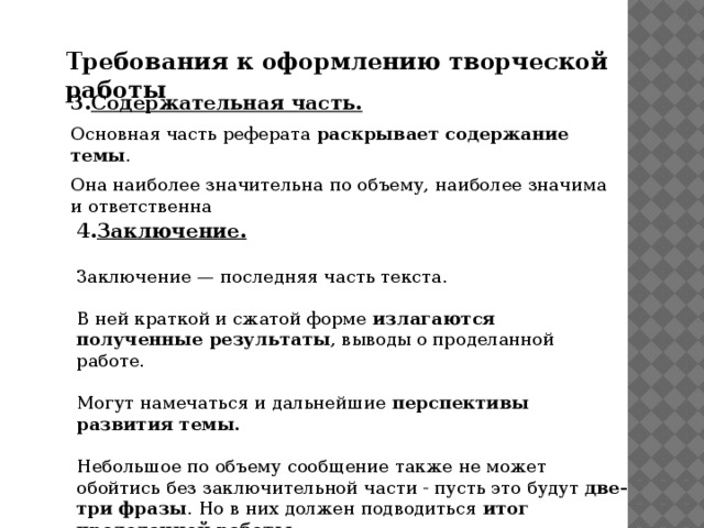 Требования к оформлению творческой работы 3. Содержательная часть.  Основная часть реферата раскрывает содержание темы . Она наиболее значительна по объему, наиболее значима и ответственна 4. Заключение.  Заключение — последняя часть текста. В ней краткой и сжатой форме излагаются полученные результаты , выводы о проделанной работе. Могут намечаться и дальнейшие перспективы развития темы.  Небольшое по объему сообщение также не может обойтись без заключительной части - пусть это будут две-три фразы . Но в них должен подводиться итог проделанной работы.