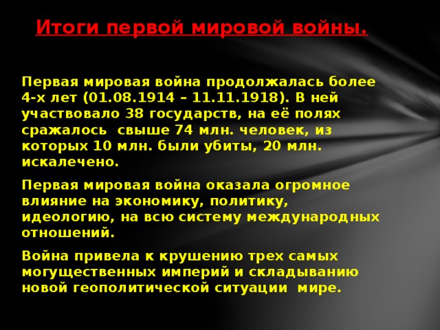 Итоги первой мировой войны.   Первая мировая война продолжалась более 4-х лет (01.08.1914 – 11.11.1918). В ней участвовало 38 государств, на её полях сражалось свыше 74 млн. человек, из которых 10 млн. были убиты, 20 млн. искалечено. Первая мировая война оказала огромное влияние на экономику, политику, идеологию, на всю систему международных отношений. Война привела к крушению трех самых могущественных империй и складыванию новой геополитической ситуации мире.