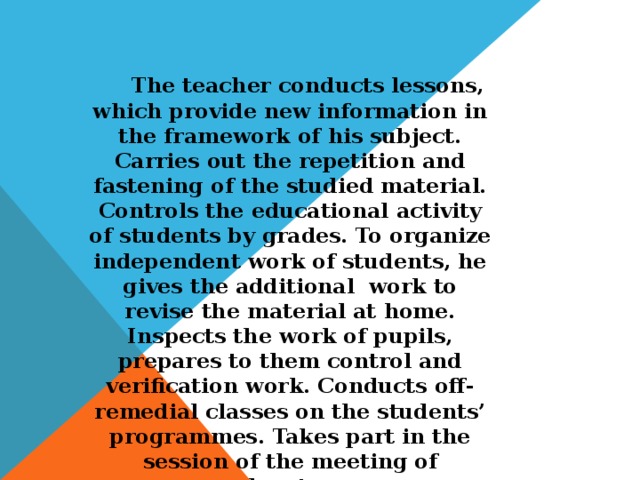 The teacher conducts lessons, which provide new information in the framework of his subject. Carries out the repetition and fastening of the studied material. Controls the educational activity of students by grades. To organize independent work of students, he gives the additional work to revise the material at home. Inspects the work of pupils, prepares to them control and verification work. Conducts off-remedial classes on the students’ programmes. Takes part in the session of the meeting of educators.
