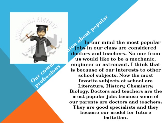 Our common opinion about popular professions  In our mind the most popular jobs in our class are considered doctors and teachers. No one from us would like to be a mechanic, engineer or astronaut. I think that is because of our interests to other school subjects. Now the most favorite subjects at school are Literature, History, Chemistry, Biology. Doctors and teachers are the most popular jobs because some of our parents are doctors and teachers. They are good specialists and they became our model for future imitation.