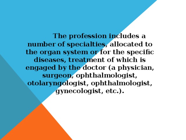 The profession includes a number of specialties, allocated to the organ system or for the specific diseases, treatment of which is engaged by the doctor (a physician, surgeon, ophthalmologist, otolaryngologist, ophthalmologist, gynecologist, etc.).
