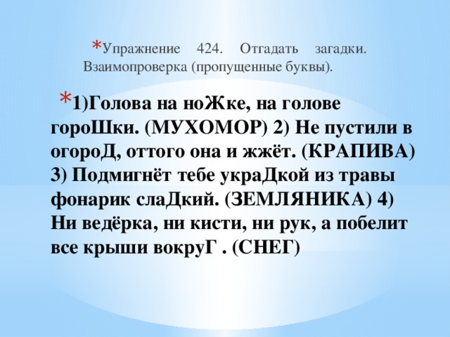 Упражнение 424. Отгадать загадки. Взаимопроверка (пропущенные буквы). 1)Голова на ноЖке, на голове гороШки. (МУХОМОР) 2) Не пустили в огороД, оттого она и жжёт. (КРАПИВА) 3) Подмигнёт тебе украДкой из травы фонарик слаДкий. (ЗЕМЛЯНИКА) 4) Ни ведёрка, ни кисти, ни рук, а побелит все крыши вокруГ . (СНЕГ)