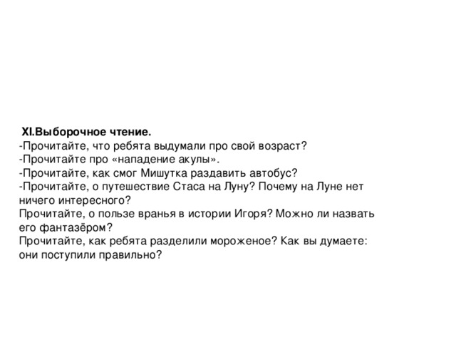 ХI.Выборочное чтение. -Прочитайте, что ребята выдумали про свой возраст? -Прочитайте про «нападение акулы». -Прочитайте, как смог Мишутка раздавить автобус? -Прочитайте, о путешествие Стаса на Луну? Почему на Луне нет ничего интересного? Прочитайте, о пользе вранья в истории Игоря? Можно ли назвать его фантазёром? Прочитайте, как ребята разделили мороженое? Как вы думаете: они поступили правильно?