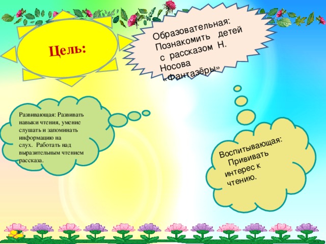 Образовательная :    Познакомить  детей с рассказом Н. Носова «Фантазёры» Цель: Воспитывающая:    Прививать интерес к чтению.    Развивающая:  Развивать навыки чтения, умение слушать и запоминать информацию на слух.  Работать над выразительным чтением рассказа.