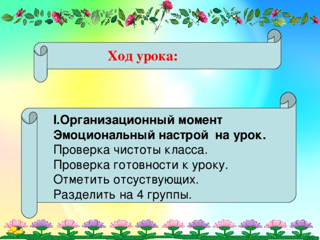 Ход урока: I. Организационный момент Эмоциональный настрой на урок. Проверка чистоты класса. Проверка готовности к уроку. Отметить отсуствующих. Разделить на 4 группы.