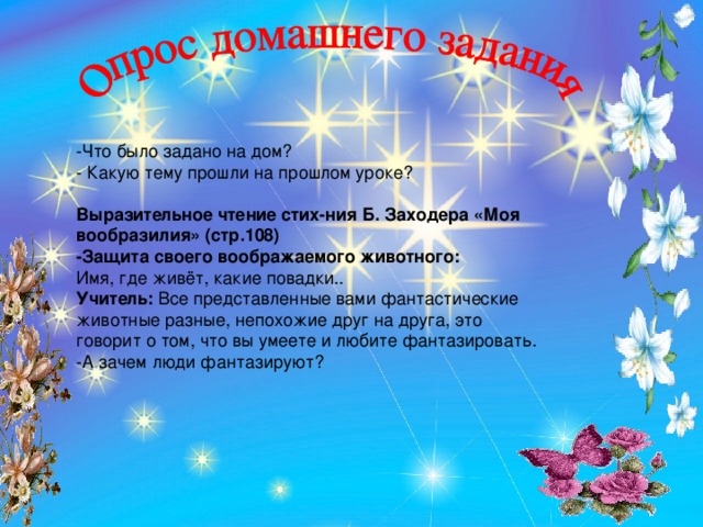 -Что было задано на дом? - Какую тему прошли на прошлом уроке? Выразительное чтение стих-ния Б. Заходера «Моя вообразилия» (стр.108) -Защита своего воображаемого животного: Имя, где живёт, какие повадки.. Учитель:  Все представленные вами фантастические животные разные, непохожие друг на друга, это говорит о том, что вы умеете и любите фантазировать. -А зачем люди фантазируют?