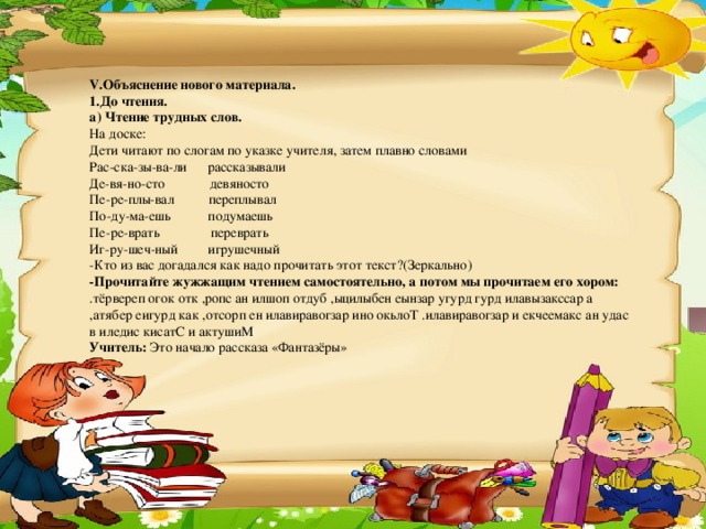 V. Объяснение нового материала . 1.До чтения. а) Чтение трудных слов. На доске: Дети читают по слогам по указке учителя, затем плавно словами Рас-ска-зы-ва-ли      рассказывали Де-вя-но-сто             девяносто Пе-ре-плы-вал          переплывал По-ду-ма-ешь           подумаешь Пе-ре-врать               переврать Иг-ру-шеч-ный         игрушечный -Кто из вас догадался как надо прочитать этот текст?(Зеркально) -Прочитайте жужжащим чтением самостоятельно, а потом мы прочитаем его хором: .тёрвереп огок отк ,ропс ан илшоп отдуб ,ыцилыбен еынзар угурд гурд илавызакссар а ,атябер еигурд как ,отсорп ен илавиравогзар ино окьлоТ .илавиравогзар и екчеемакс ан удас в иледис кисатС и актушиМ Учитель:  Это начало рассказа «Фантазёры»